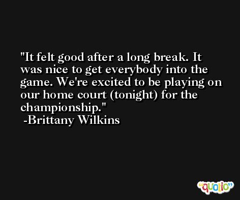 It felt good after a long break. It was nice to get everybody into the game. We're excited to be playing on our home court (tonight) for the championship. -Brittany Wilkins