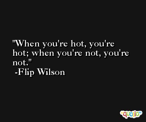 When you're hot, you're hot; when you're not, you're not. -Flip Wilson