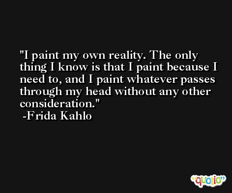 I paint my own reality. The only thing I know is that I paint because I need to, and I paint whatever passes through my head without any other consideration. -Frida Kahlo