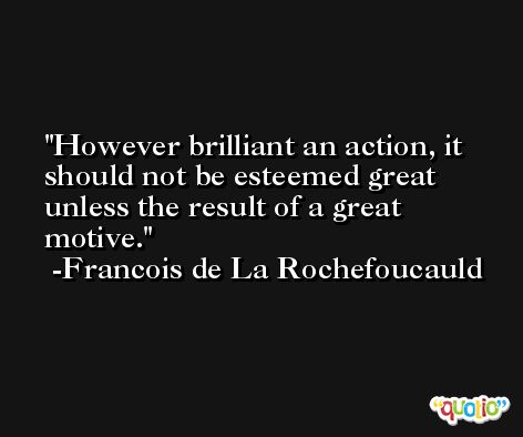 However brilliant an action, it should not be esteemed great unless the result of a great motive. -Francois de La Rochefoucauld