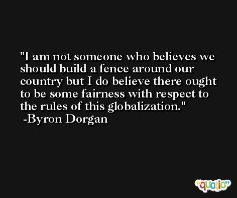 I am not someone who believes we should build a fence around our country but I do believe there ought to be some fairness with respect to the rules of this globalization. -Byron Dorgan