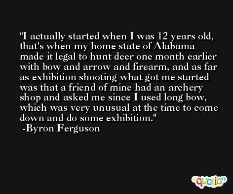I actually started when I was 12 years old, that's when my home state of Alabama made it legal to hunt deer one month earlier with bow and arrow and firearm, and as far as exhibition shooting what got me started was that a friend of mine had an archery shop and asked me since I used long bow, which was very unusual at the time to come down and do some exhibition. -Byron Ferguson