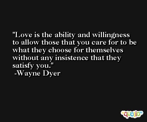 Love is the ability and willingness to allow those that you care for to be what they choose for themselves without any insistence that they satisfy you. -Wayne Dyer