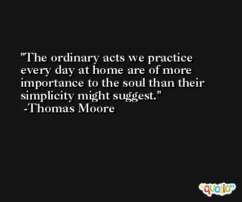 The ordinary acts we practice every day at home are of more importance to the soul than their simplicity might suggest. -Thomas Moore
