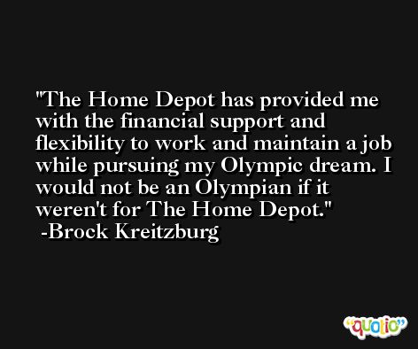 The Home Depot has provided me with the financial support and flexibility to work and maintain a job while pursuing my Olympic dream. I would not be an Olympian if it weren't for The Home Depot. -Brock Kreitzburg