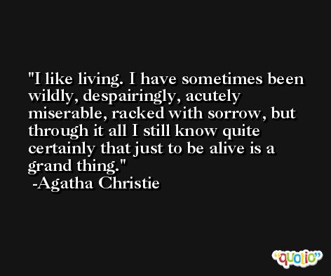 I like living. I have sometimes been wildly, despairingly, acutely miserable, racked with sorrow, but through it all I still know quite certainly that just to be alive is a grand thing. -Agatha Christie