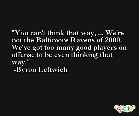 You can't think that way, ... We're not the Baltimore Ravens of 2000. We've got too many good players on offense to be even thinking that way. -Byron Leftwich