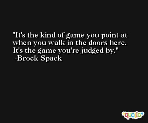 It's the kind of game you point at when you walk in the doors here. It's the game you're judged by. -Brock Spack