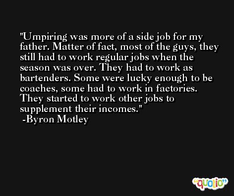 Umpiring was more of a side job for my father. Matter of fact, most of the guys, they still had to work regular jobs when the season was over. They had to work as bartenders. Some were lucky enough to be coaches, some had to work in factories. They started to work other jobs to supplement their incomes. -Byron Motley