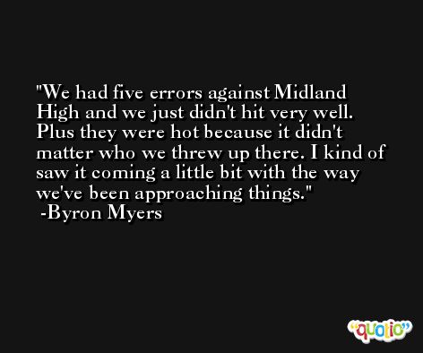 We had five errors against Midland High and we just didn't hit very well. Plus they were hot because it didn't matter who we threw up there. I kind of saw it coming a little bit with the way we've been approaching things. -Byron Myers