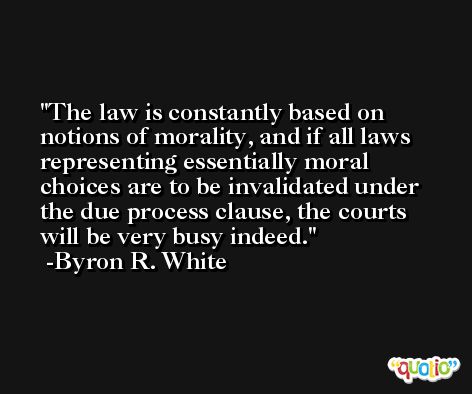 The law is constantly based on notions of morality, and if all laws representing essentially moral choices are to be invalidated under the due process clause, the courts will be very busy indeed. -Byron R. White