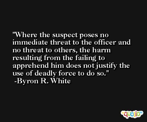 Where the suspect poses no immediate threat to the officer and no threat to others, the harm resulting from the failing to apprehend him does not justify the use of deadly force to do so. -Byron R. White