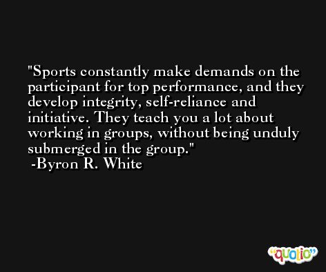 Sports constantly make demands on the participant for top performance, and they develop integrity, self-reliance and initiative. They teach you a lot about working in groups, without being unduly submerged in the group. -Byron R. White