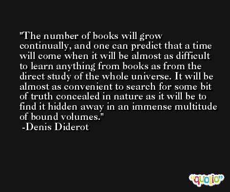 The number of books will grow continually, and one can predict that a time will come when it will be almost as difficult to learn anything from books as from the direct study of the whole universe. It will be almost as convenient to search for some bit of truth concealed in nature as it will be to find it hidden away in an immense multitude of bound volumes. -Denis Diderot