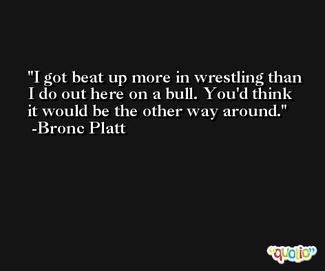 I got beat up more in wrestling than I do out here on a bull. You'd think it would be the other way around. -Bronc Platt
