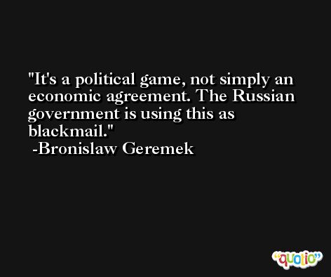 It's a political game, not simply an economic agreement. The Russian government is using this as blackmail. -Bronislaw Geremek