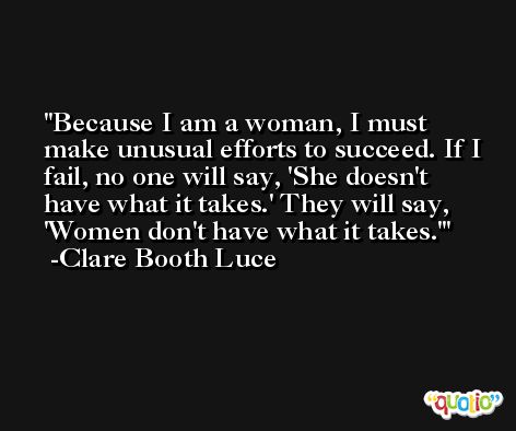 Because I am a woman, I must make unusual efforts to succeed. If I fail, no one will say, 'She doesn't have what it takes.' They will say, 'Women don't have what it takes.' -Clare Booth Luce
