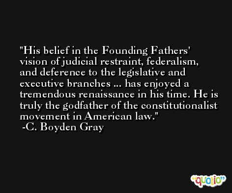 His belief in the Founding Fathers' vision of judicial restraint, federalism, and deference to the legislative and executive branches ... has enjoyed a tremendous renaissance in his time. He is truly the godfather of the constitutionalist movement in American law. -C. Boyden Gray