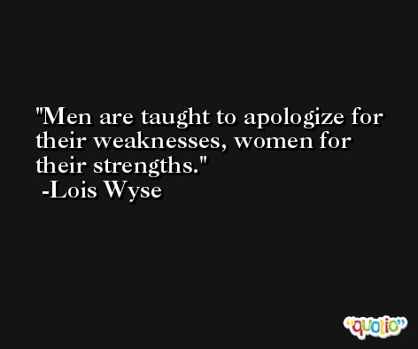 Men are taught to apologize for their weaknesses, women for their strengths. -Lois Wyse