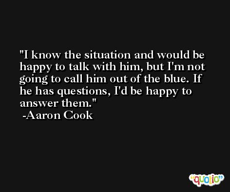 I know the situation and would be happy to talk with him, but I'm not going to call him out of the blue. If he has questions, I'd be happy to answer them. -Aaron Cook