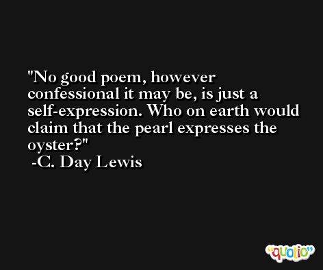No good poem, however confessional it may be, is just a self-expression. Who on earth would claim that the pearl expresses the oyster? -C. Day Lewis