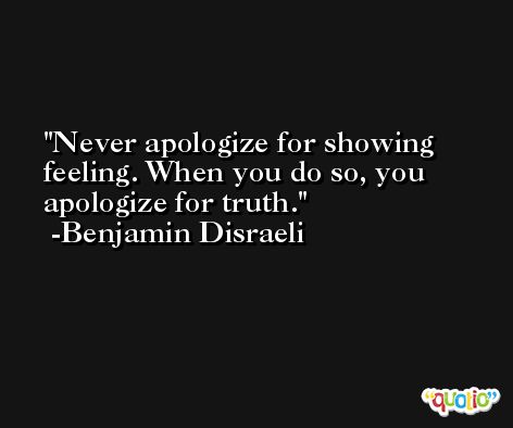 Never apologize for showing feeling. When you do so, you apologize for truth. -Benjamin Disraeli