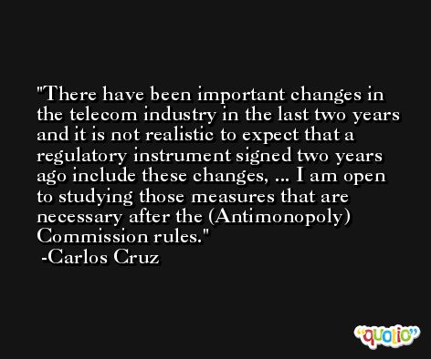 There have been important changes in the telecom industry in the last two years and it is not realistic to expect that a regulatory instrument signed two years ago include these changes, ... I am open to studying those measures that are necessary after the (Antimonopoly) Commission rules. -Carlos Cruz