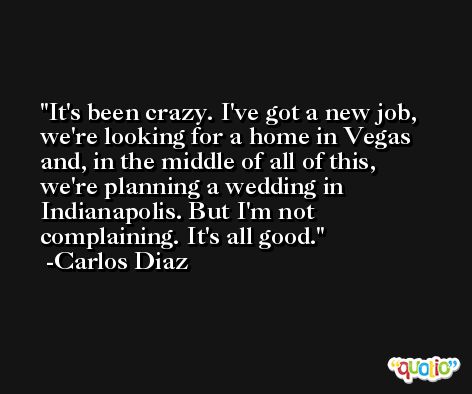 It's been crazy. I've got a new job, we're looking for a home in Vegas and, in the middle of all of this, we're planning a wedding in Indianapolis. But I'm not complaining. It's all good. -Carlos Diaz