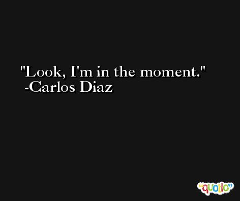 Look, I'm in the moment. -Carlos Diaz