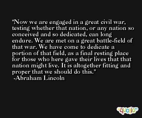 Now we are engaged in a great civil war, testing whether that nation, or any nation so conceived and so dedicated, can long endure. We are met on a great battle-field of that war. We have come to dedicate a portion of that field, as a final resting place for those who here gave their lives that that nation might live. It is altogether fitting and proper that we should do this. -Abraham Lincoln