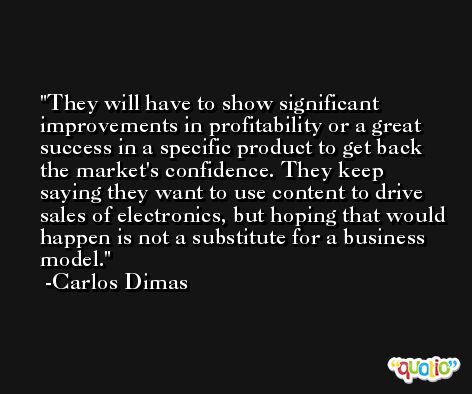 They will have to show significant improvements in profitability or a great success in a specific product to get back the market's confidence. They keep saying they want to use content to drive sales of electronics, but hoping that would happen is not a substitute for a business model. -Carlos Dimas