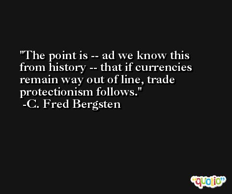 The point is -- ad we know this from history -- that if currencies remain way out of line, trade protectionism follows. -C. Fred Bergsten