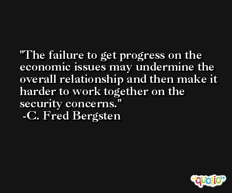 The failure to get progress on the economic issues may undermine the overall relationship and then make it harder to work together on the security concerns. -C. Fred Bergsten