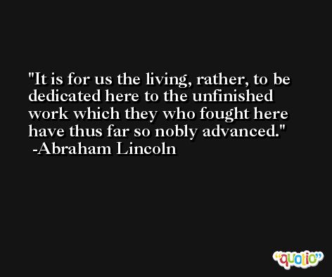 It is for us the living, rather, to be dedicated here to the unfinished work which they who fought here have thus far so nobly advanced. -Abraham Lincoln