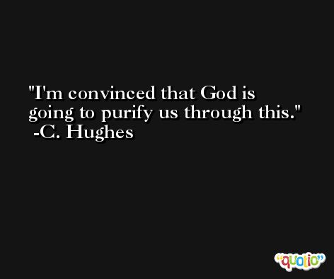 I'm convinced that God is going to purify us through this. -C. Hughes