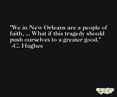 We in New Orleans are a people of faith, ... What if this tragedy should push ourselves to a greater good. -C. Hughes