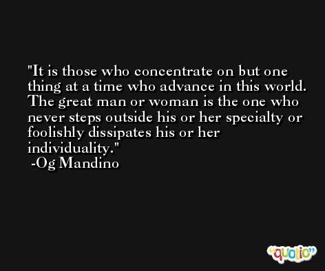 It is those who concentrate on but one thing at a time who advance in this world. The great man or woman is the one who never steps outside his or her specialty or foolishly dissipates his or her individuality. -Og Mandino