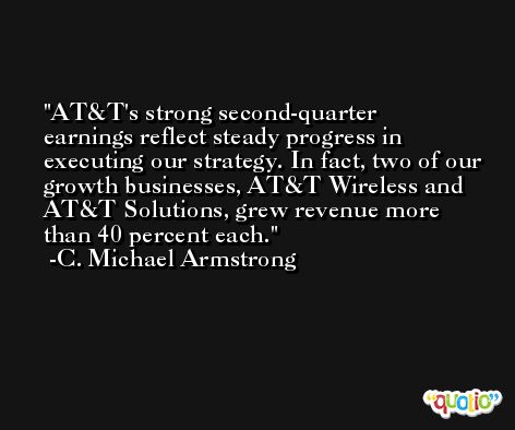AT&T's strong second-quarter earnings reflect steady progress in executing our strategy. In fact, two of our growth businesses, AT&T Wireless and AT&T Solutions, grew revenue more than 40 percent each. -C. Michael Armstrong