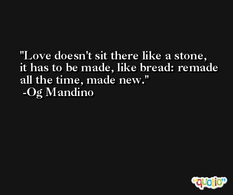 Love doesn't sit there like a stone, it has to be made, like bread: remade all the time, made new. -Og Mandino
