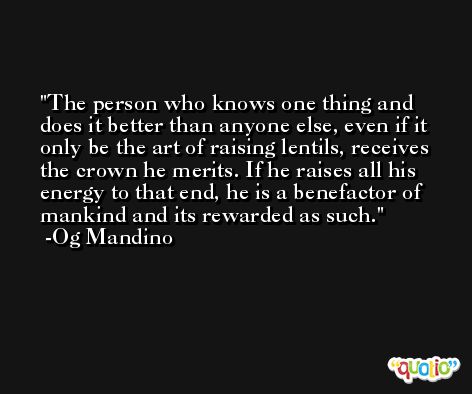 The person who knows one thing and does it better than anyone else, even if it only be the art of raising lentils, receives the crown he merits. If he raises all his energy to that end, he is a benefactor of mankind and its rewarded as such. -Og Mandino