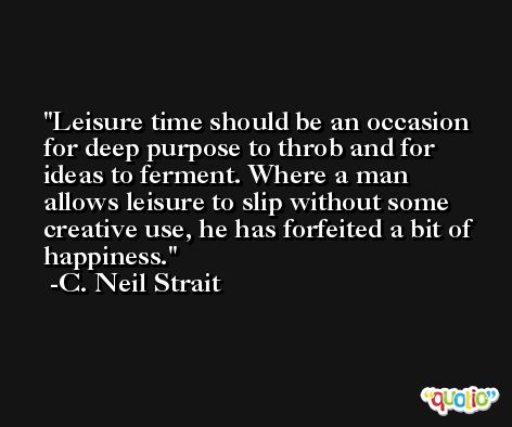 Leisure time should be an occasion for deep purpose to throb and for ideas to ferment. Where a man allows leisure to slip without some creative use, he has forfeited a bit of happiness. -C. Neil Strait