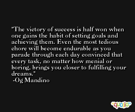 The victory of success is half won when one gains the habit of setting goals and achieving them. Even the most tedious chore will become endurable as you parade through each day convinced that every task, no matter how menial or boring, brings you closer to fulfilling your dreams. -Og Mandino