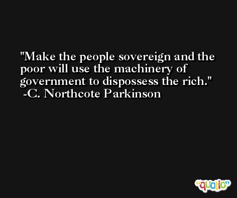Make the people sovereign and the poor will use the machinery of government to dispossess the rich. -C. Northcote Parkinson