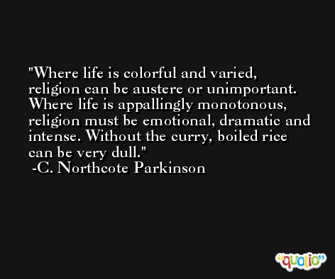 Where life is colorful and varied, religion can be austere or unimportant. Where life is appallingly monotonous, religion must be emotional, dramatic and intense. Without the curry, boiled rice can be very dull. -C. Northcote Parkinson