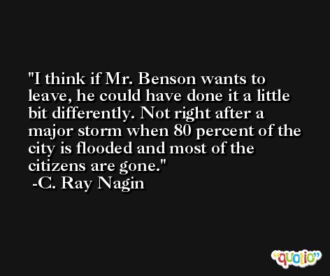 I think if Mr. Benson wants to leave, he could have done it a little bit differently. Not right after a major storm when 80 percent of the city is flooded and most of the citizens are gone. -C. Ray Nagin