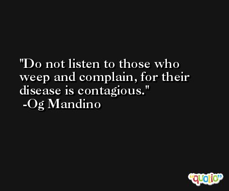 Do not listen to those who weep and complain, for their disease is contagious. -Og Mandino
