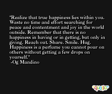 Realize that true happiness lies within you. Waste no time and effort searching for peace and contentment and joy in the world outside. Remember that there is no happiness in having or in getting, but only in giving. Reach out. Share. Smile. Hug. Happiness is a perfume you cannot pour on others without getting a few drops on yourself. -Og Mandino