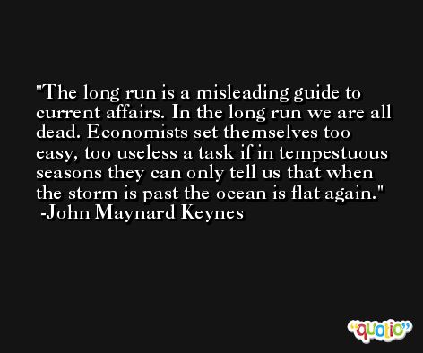 The long run is a misleading guide to current affairs. In the long run we are all dead. Economists set themselves too easy, too useless a task if in tempestuous seasons they can only tell us that when the storm is past the ocean is flat again. -John Maynard Keynes