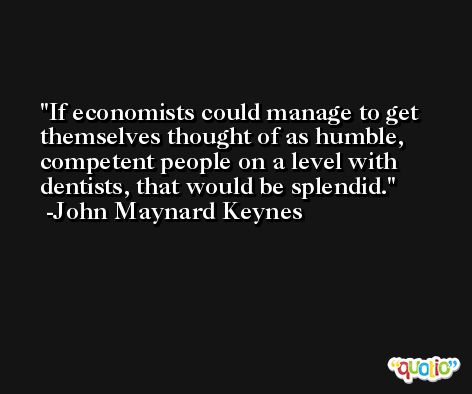 If economists could manage to get themselves thought of as humble, competent people on a level with dentists, that would be splendid. -John Maynard Keynes