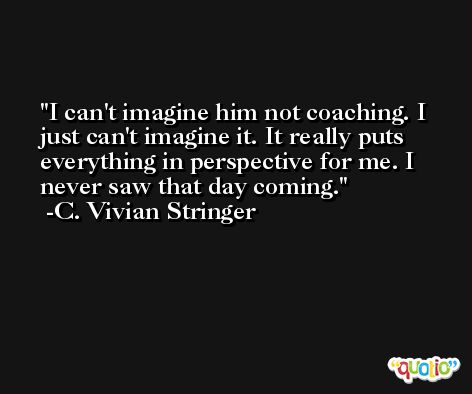 I can't imagine him not coaching. I just can't imagine it. It really puts everything in perspective for me. I never saw that day coming. -C. Vivian Stringer
